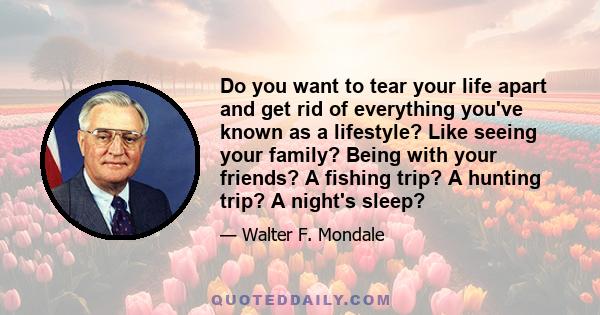 Do you want to tear your life apart and get rid of everything you've known as a lifestyle? Like seeing your family? Being with your friends? A fishing trip? A hunting trip? A night's sleep?