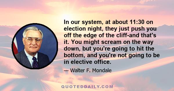 In our system, at about 11:30 on election night, they just push you off the edge of the cliff-and that's it. You might scream on the way down, but you're going to hit the bottom, and you're not going to be in elective