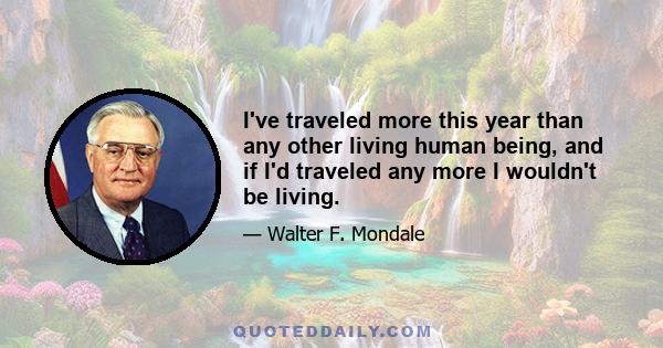 I've traveled more this year than any other living human being, and if I'd traveled any more I wouldn't be living.