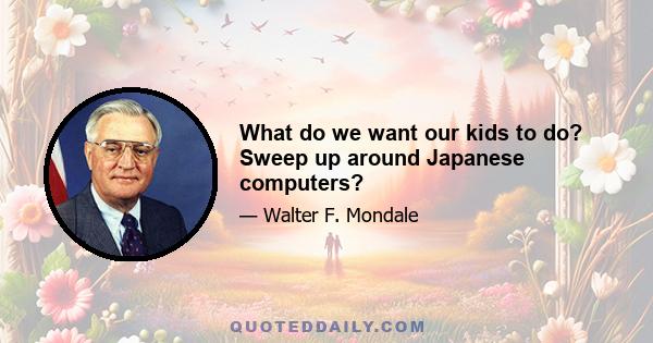 What do we want our kids to do? Sweep up around Japanese computers?