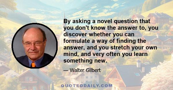 By asking a novel question that you don't know the answer to, you discover whether you can formulate a way of finding the answer, and you stretch your own mind, and very often you learn something new.