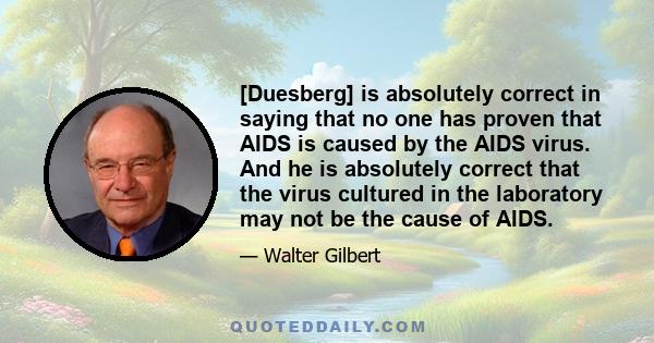 [Duesberg] is absolutely correct in saying that no one has proven that AIDS is caused by the AIDS virus. And he is absolutely correct that the virus cultured in the laboratory may not be the cause of AIDS.