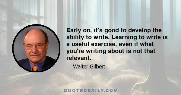 Early on, it's good to develop the ability to write. Learning to write is a useful exercise, even if what you're writing about is not that relevant.