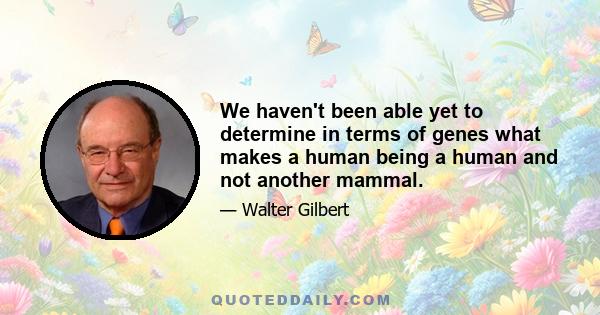 We haven't been able yet to determine in terms of genes what makes a human being a human and not another mammal.