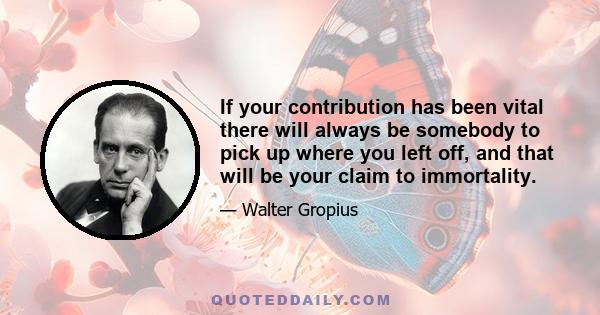 If your contribution has been vital there will always be somebody to pick up where you left off, and that will be your claim to immortality.