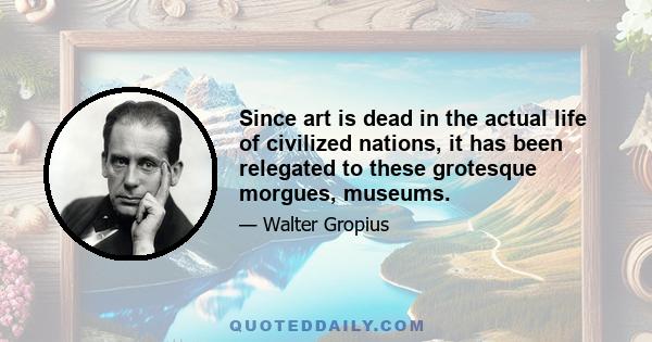 Since art is dead in the actual life of civilized nations, it has been relegated to these grotesque morgues, museums.