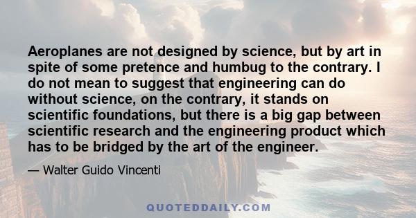 Aeroplanes are not designed by science, but by art in spite of some pretence and humbug to the contrary. I do not mean to suggest that engineering can do without science, on the contrary, it stands on scientific