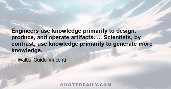 Engineers use knowledge primarily to design, produce, and operate artifacts. ... Scientists, by contrast, use knowledge primarily to generate more knowledge.