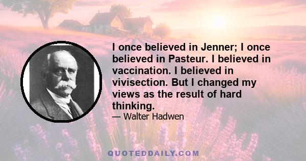 I once believed in Jenner; I once believed in Pasteur. I believed in vaccination. I believed in vivisection. But I changed my views as the result of hard thinking.