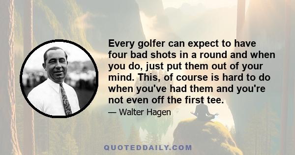 Every golfer can expect to have four bad shots in a round and when you do, just put them out of your mind. This, of course is hard to do when you've had them and you're not even off the first tee.