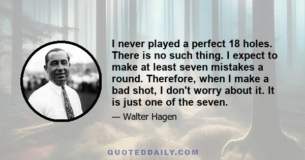 I never played a perfect 18 holes. There is no such thing. I expect to make at least seven mistakes a round. Therefore, when I make a bad shot, I don't worry about it. It is just one of the seven.