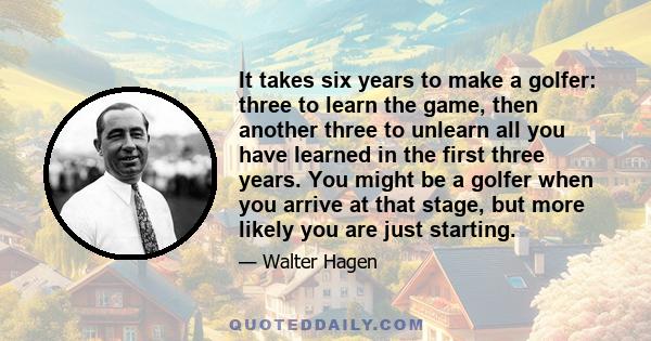 It takes six years to make a golfer: three to learn the game, then another three to unlearn all you have learned in the first three years. You might be a golfer when you arrive at that stage, but more likely you are