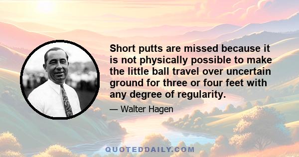 Short putts are missed because it is not physically possible to make the little ball travel over uncertain ground for three or four feet with any degree of regularity.