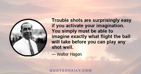 Trouble shots are surprisingly easy if you activate your imagination. You simply must be able to imagine exactly what flight the ball will take before you can play any shot well.