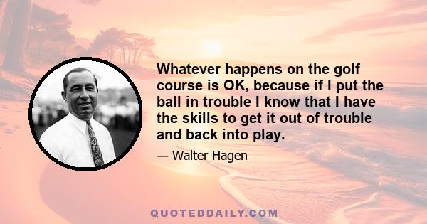 Whatever happens on the golf course is OK, because if I put the ball in trouble I know that I have the skills to get it out of trouble and back into play.