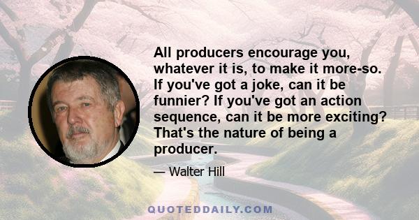 All producers encourage you, whatever it is, to make it more-so. If you've got a joke, can it be funnier? If you've got an action sequence, can it be more exciting? That's the nature of being a producer.