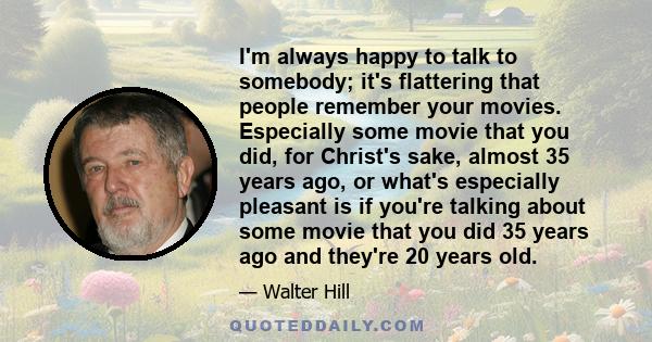 I'm always happy to talk to somebody; it's flattering that people remember your movies. Especially some movie that you did, for Christ's sake, almost 35 years ago, or what's especially pleasant is if you're talking