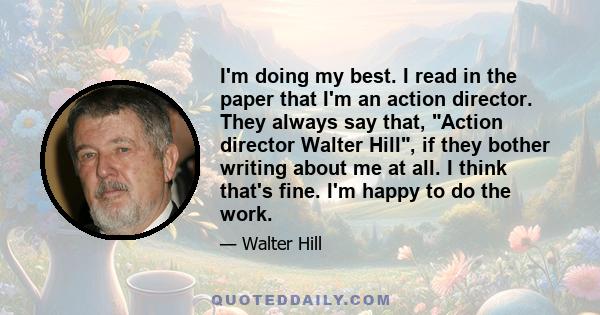 I'm doing my best. I read in the paper that I'm an action director. They always say that, Action director Walter Hill, if they bother writing about me at all. I think that's fine. I'm happy to do the work.