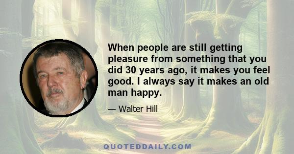 When people are still getting pleasure from something that you did 30 years ago, it makes you feel good. I always say it makes an old man happy.