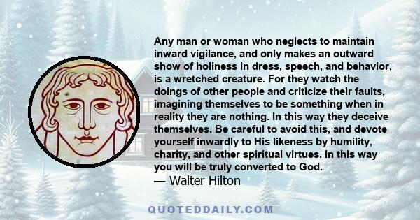 Any man or woman who neglects to maintain inward vigilance, and only makes an outward show of holiness in dress, speech, and behavior, is a wretched creature. For they watch the doings of other people and criticize