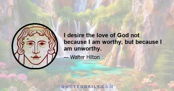 I desire the love of God not because I am worthy, but because I am unworthy.