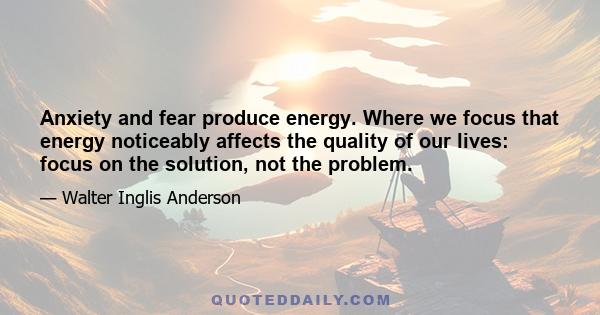 Anxiety and fear produce energy. Where we focus that energy noticeably affects the quality of our lives: focus on the solution, not the problem.