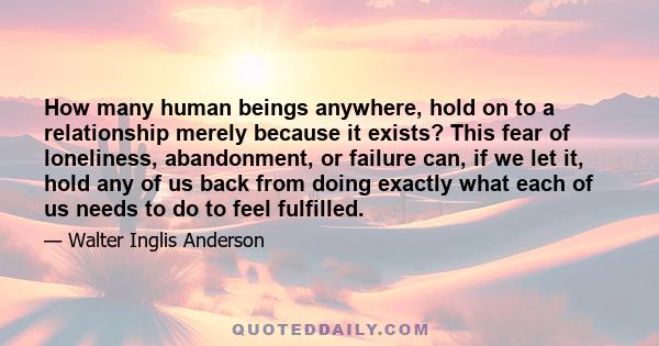 How many human beings anywhere, hold on to a relationship merely because it exists? This fear of loneliness, abandonment, or failure can, if we let it, hold any of us back from doing exactly what each of us needs to do