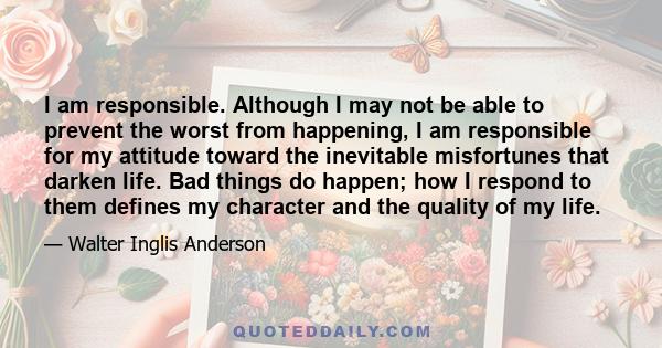 I am responsible. Although I may not be able to prevent the worst from happening, I am responsible for my attitude toward the inevitable misfortunes that darken life. Bad things do happen; how I respond to them defines