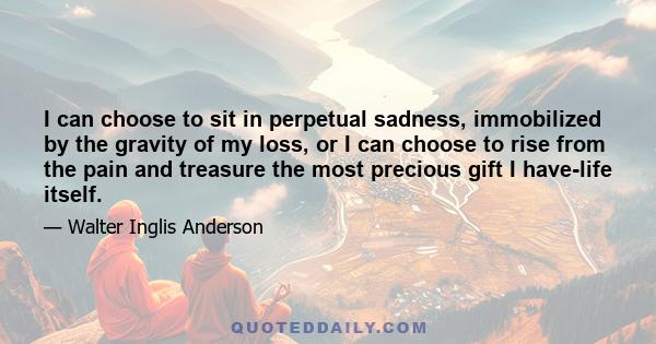 I can choose to sit in perpetual sadness, immobilized by the gravity of my loss, or I can choose to rise from the pain and treasure the most precious gift I have-life itself.