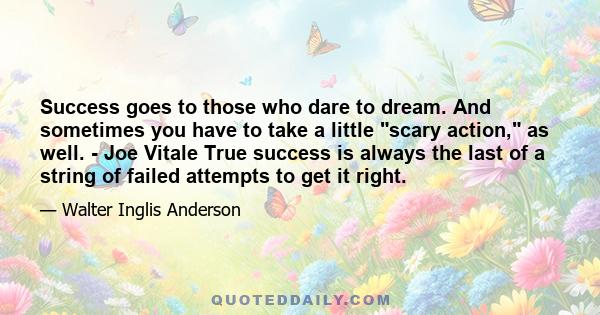 Success goes to those who dare to dream. And sometimes you have to take a little scary action, as well. - Joe Vitale True success is always the last of a string of failed attempts to get it right.