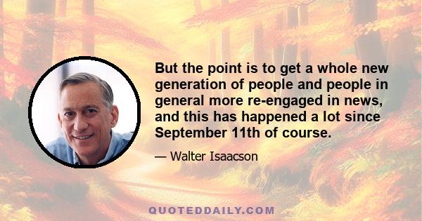 But the point is to get a whole new generation of people and people in general more re-engaged in news, and this has happened a lot since September 11th of course.