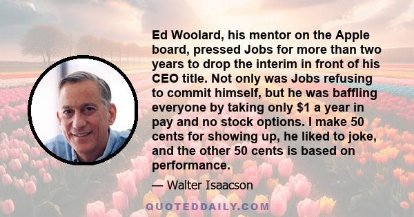 Ed Woolard, his mentor on the Apple board, pressed Jobs for more than two years to drop the interim in front of his CEO title. Not only was Jobs refusing to commit himself, but he was baffling everyone by taking only $1 