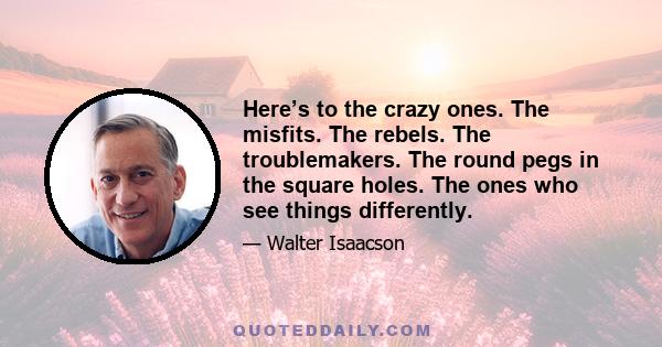 Here’s to the crazy ones. The misfits. The rebels. The troublemakers. The round pegs in the square holes. The ones who see things differently.