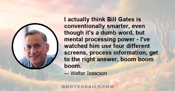 I actually think Bill Gates is conventionally smarter, even though it's a dumb word, but mental processing power - I've watched him use four different screens, process information, get to the right answer, boom boom