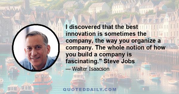 I discovered that the best innovation is sometimes the company, the way you organize a company. The whole notion of how you build a company is fascinating. Steve Jobs