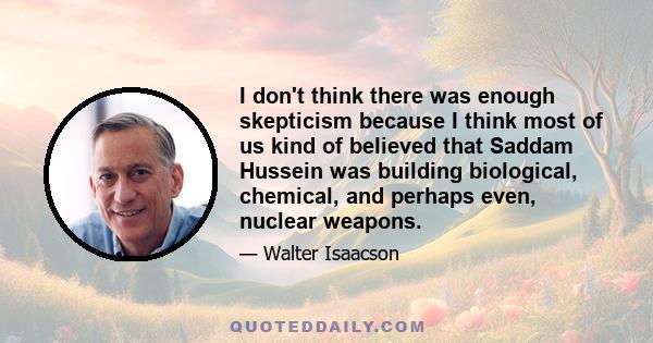 I don't think there was enough skepticism because I think most of us kind of believed that Saddam Hussein was building biological, chemical, and perhaps even, nuclear weapons.