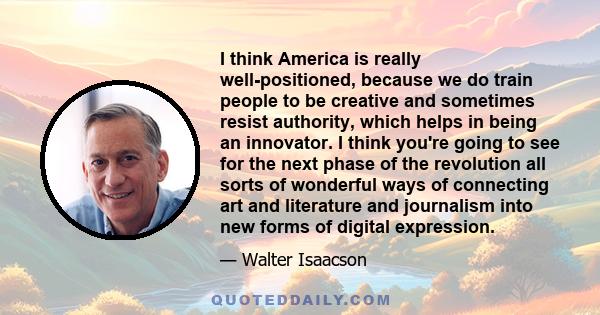 I think America is really well-positioned, because we do train people to be creative and sometimes resist authority, which helps in being an innovator. I think you're going to see for the next phase of the revolution