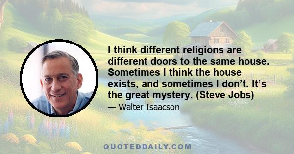 I think different religions are different doors to the same house. Sometimes I think the house exists, and sometimes I don’t. It’s the great mystery. (Steve Jobs)