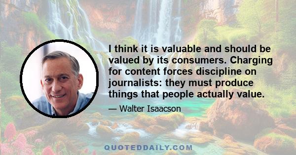 I think it is valuable and should be valued by its consumers. Charging for content forces discipline on journalists: they must produce things that people actually value.