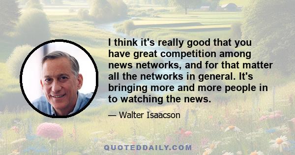 I think it's really good that you have great competition among news networks, and for that matter all the networks in general. It's bringing more and more people in to watching the news.