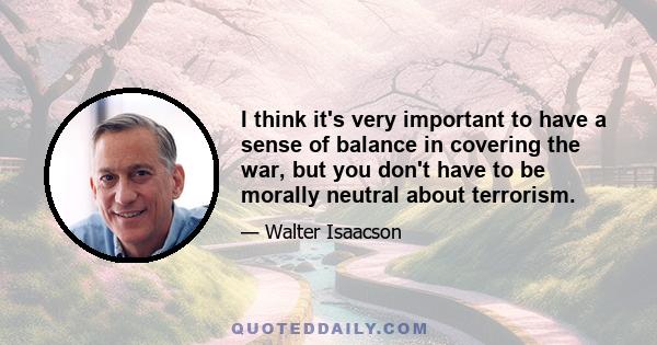 I think it's very important to have a sense of balance in covering the war, but you don't have to be morally neutral about terrorism.