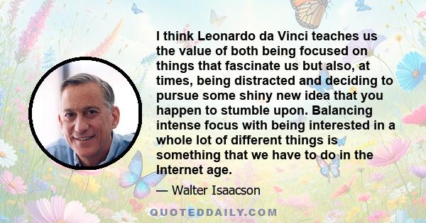 I think Leonardo da Vinci teaches us the value of both being focused on things that fascinate us but also, at times, being distracted and deciding to pursue some shiny new idea that you happen to stumble upon. Balancing 