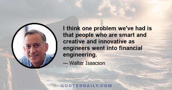 I think one problem we've had is that people who are smart and creative and innovative as engineers went into financial engineering.