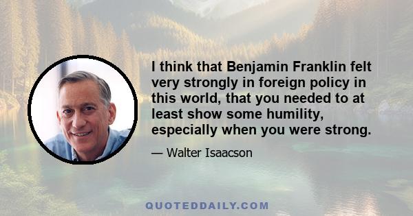 I think that Benjamin Franklin felt very strongly in foreign policy in this world, that you needed to at least show some humility, especially when you were strong.