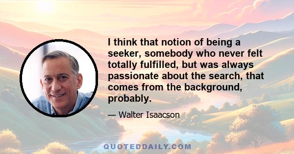 I think that notion of being a seeker, somebody who never felt totally fulfilled, but was always passionate about the search, that comes from the background, probably.