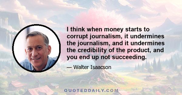 I think when money starts to corrupt journalism, it undermines the journalism, and it undermines the credibility of the product, and you end up not succeeding.