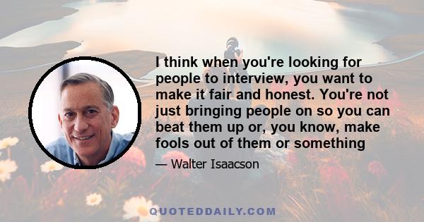 I think when you're looking for people to interview, you want to make it fair and honest. You're not just bringing people on so you can beat them up or, you know, make fools out of them or something