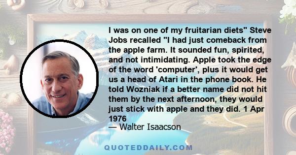 I was on one of my fruitarian diets Steve Jobs recalled I had just comeback from the apple farm. It sounded fun, spirited, and not intimidating. Apple took the edge of the word 'computer', plus it would get us a head of 