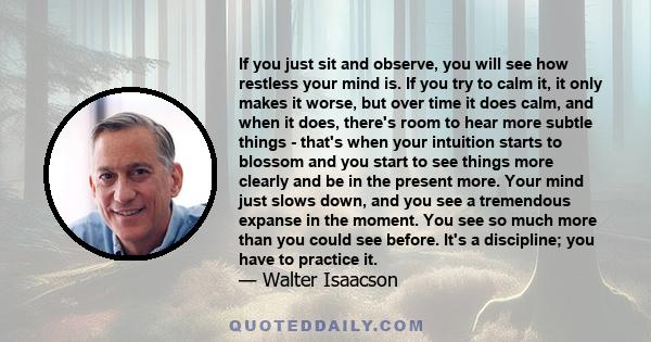 If you just sit and observe, you will see how restless your mind is. If you try to calm it, it only makes it worse, but over time it does calm, and when it does, there's room to hear more subtle things - that's when