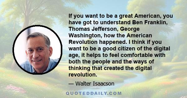 If you want to be a great American, you have got to understand Ben Franklin, Thomas Jefferson, George Washington, how the American Revolution happened. I think if you want to be a good citizen of the digital age, it